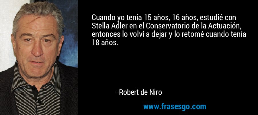 Cuando yo tenía 15 años, 16 años, estudié con Stella Adler en el Conservatorio de la Actuación, entonces lo volví a dejar y lo retomé cuando tenía 18 años. – Robert de Niro