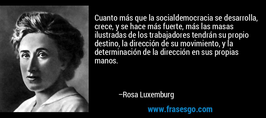Cuanto más que la socialdemocracia se desarrolla, crece, y se hace más fuerte, más las masas ilustradas de los trabajadores tendrán su propio destino, la dirección de su movimiento, y la determinación de la dirección en sus propias manos. – Rosa Luxemburg