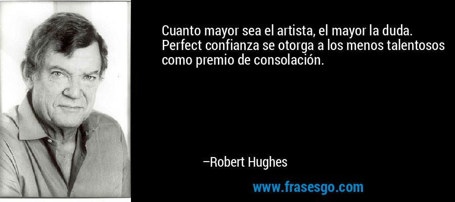Cuanto mayor sea el artista, el mayor la duda. Perfect confianza se otorga a los menos talentosos como premio de consolación. – Robert Hughes