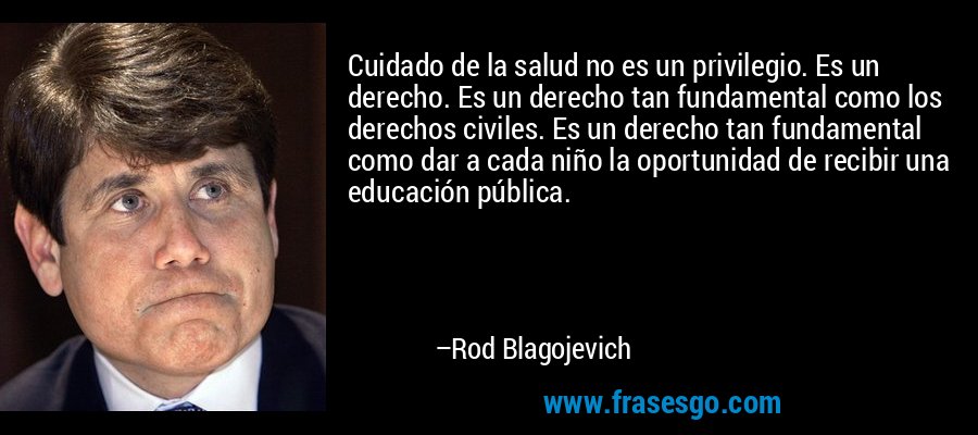 Cuidado de la salud no es un privilegio. Es un derecho. Es un derecho tan fundamental como los derechos civiles. Es un derecho tan fundamental como dar a cada niño la oportunidad de recibir una educación pública. – Rod Blagojevich