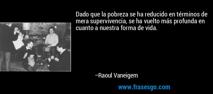 Dado que la pobreza se ha reducido en términos de mera supervivencia, se ha vuelto más profunda en cuanto a nuestra forma de vida. – Raoul Vaneigem