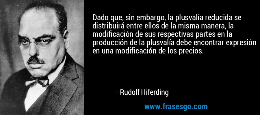 Dado que, sin embargo, la plusvalía reducida se distribuirá entre ellos de la misma manera, la modificación de sus respectivas partes en la producción de la plusvalía debe encontrar expresión en una modificación de los precios. – Rudolf Hiferding