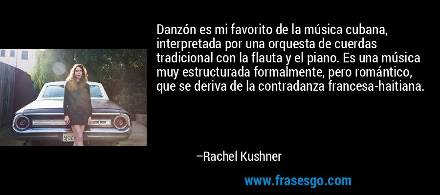 Danzón es mi favorito de la música cubana, interpretada por una orquesta de cuerdas tradicional con la flauta y el piano. Es una música muy estructurada formalmente, pero romántico, que se deriva de la contradanza francesa-haitiana. – Rachel Kushner