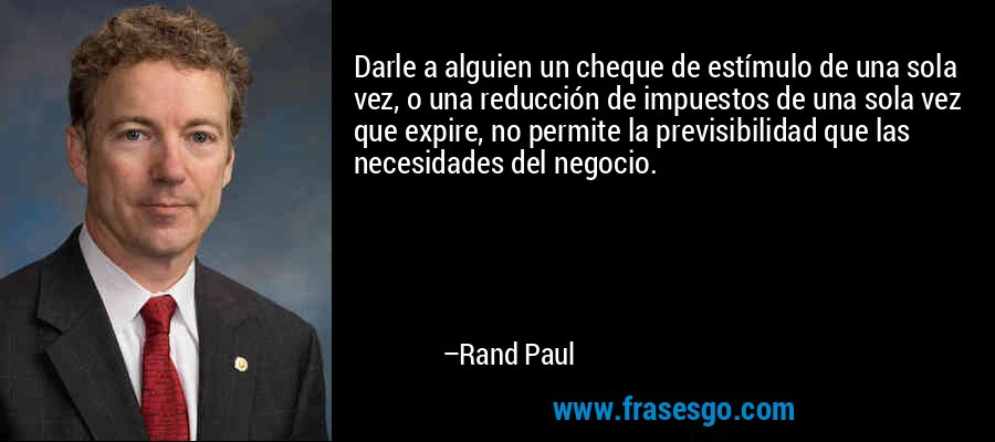 Darle a alguien un cheque de estímulo de una sola vez, o una reducción de impuestos de una sola vez que expire, no permite la previsibilidad que las necesidades del negocio. – Rand Paul
