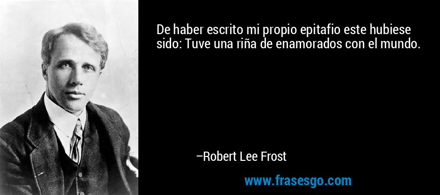 De haber escrito mi propio epitafio este hubiese sido: Tuve una riña de enamorados con el mundo. – Robert Lee Frost