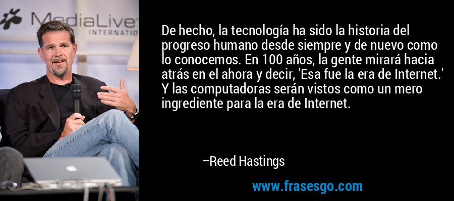 De hecho, la tecnología ha sido la historia del progreso humano desde siempre y de nuevo como lo conocemos. En 100 años, la gente mirará hacia atrás en el ahora y decir, 'Esa fue la era de Internet.' Y las computadoras serán vistos como un mero ingrediente para la era de Internet. – Reed Hastings