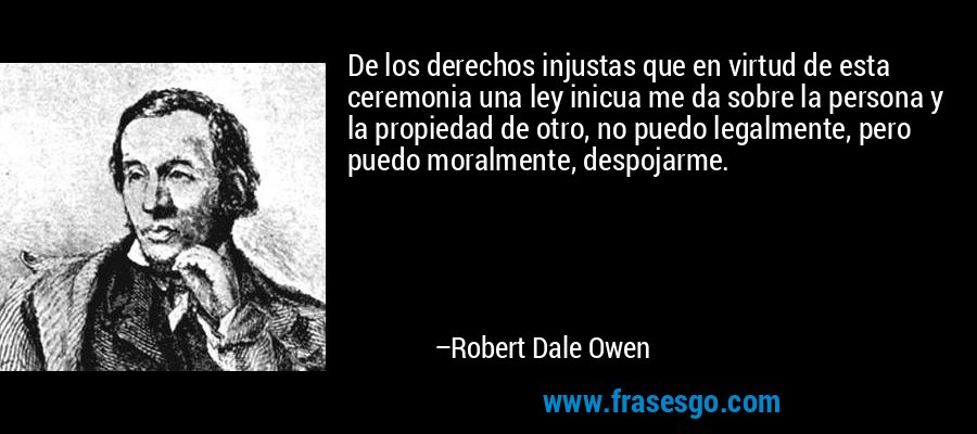De los derechos injustas que en virtud de esta ceremonia una ley inicua me da sobre la persona y la propiedad de otro, no puedo legalmente, pero puedo moralmente, despojarme. – Robert Dale Owen