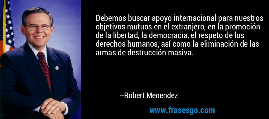 Debemos buscar apoyo internacional para nuestros objetivos mutuos en el extranjero, en la promoción de la libertad, la democracia, el respeto de los derechos humanos, así como la eliminación de las armas de destrucción masiva. – Robert Menendez