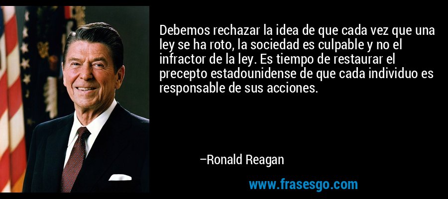 Debemos rechazar la idea de que cada vez que una ley se ha roto, la sociedad es culpable y no el infractor de la ley. Es tiempo de restaurar el precepto estadounidense de que cada individuo es responsable de sus acciones. – Ronald Reagan