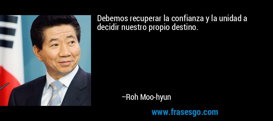 Debemos recuperar la confianza y la unidad a decidir nuestro propio destino. – Roh Moo-hyun