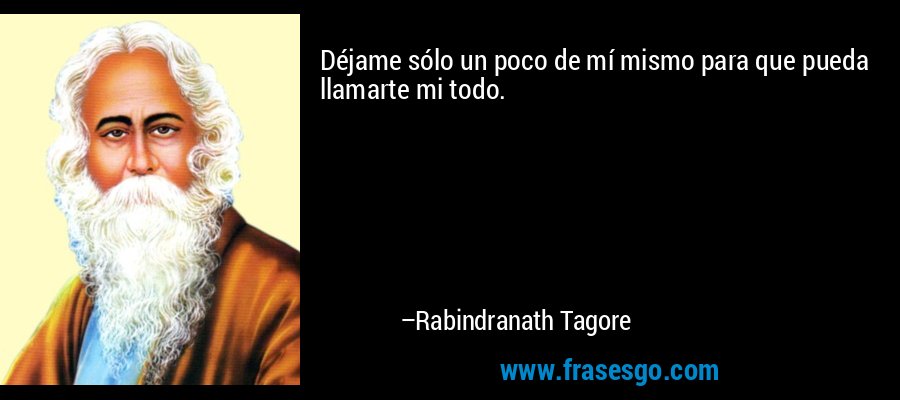 Déjame sólo un poco de mí mismo para que pueda llamarte mi todo. – Rabindranath Tagore