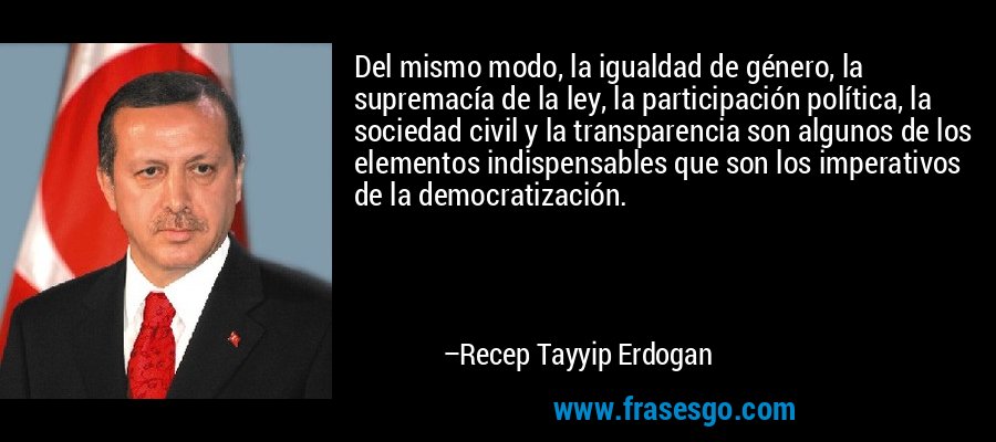 Del mismo modo, la igualdad de género, la supremacía de la ley, la participación política, la sociedad civil y la transparencia son algunos de los elementos indispensables que son los imperativos de la democratización. – Recep Tayyip Erdogan