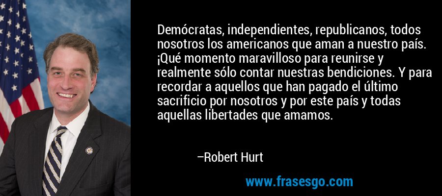 Demócratas, independientes, republicanos, todos nosotros los americanos que aman a nuestro país. ¡Qué momento maravilloso para reunirse y realmente sólo contar nuestras bendiciones. Y para recordar a aquellos que han pagado el último sacrificio por nosotros y por este país y todas aquellas libertades que amamos. – Robert Hurt