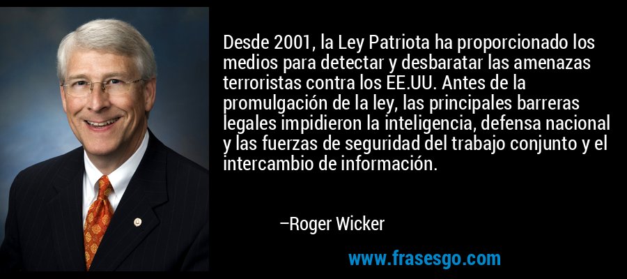 Desde 2001, la Ley Patriota ha proporcionado los medios para detectar y desbaratar las amenazas terroristas contra los EE.UU. Antes de la promulgación de la ley, las principales barreras legales impidieron la inteligencia, defensa nacional y las fuerzas de seguridad del trabajo conjunto y el intercambio de información. – Roger Wicker