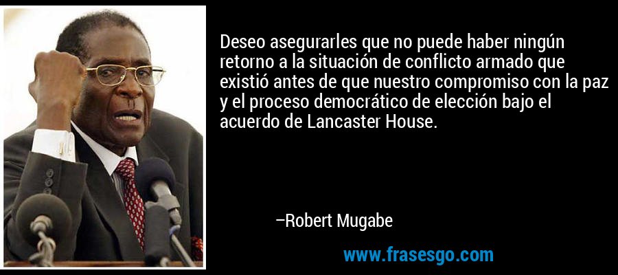 Deseo asegurarles que no puede haber ningún retorno a la situación de conflicto armado que existió antes de que nuestro compromiso con la paz y el proceso democrático de elección bajo el acuerdo de Lancaster House. – Robert Mugabe