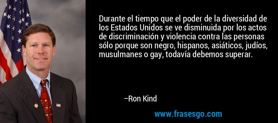 Durante el tiempo que el poder de la diversidad de los Estados Unidos se ve disminuida por los actos de discriminación y violencia contra las personas sólo porque son negro, hispanos, asiáticos, judíos, musulmanes o gay, todavía debemos superar. – Ron Kind