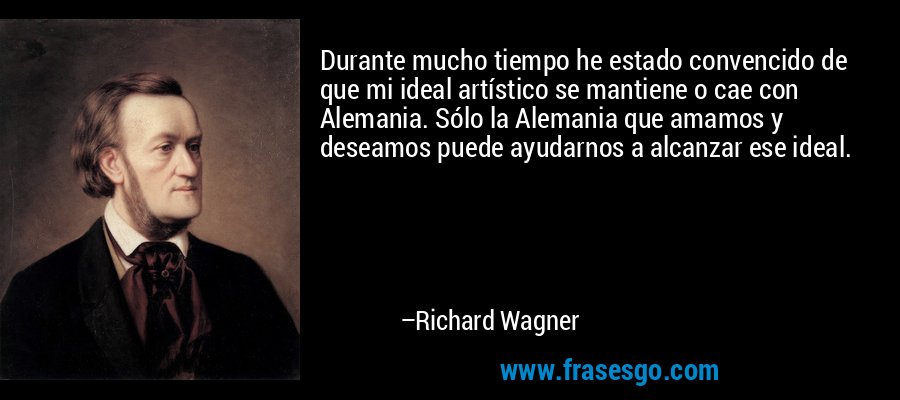 Durante mucho tiempo he estado convencido de que mi ideal artístico se mantiene o cae con Alemania. Sólo la Alemania que amamos y deseamos puede ayudarnos a alcanzar ese ideal. – Richard Wagner
