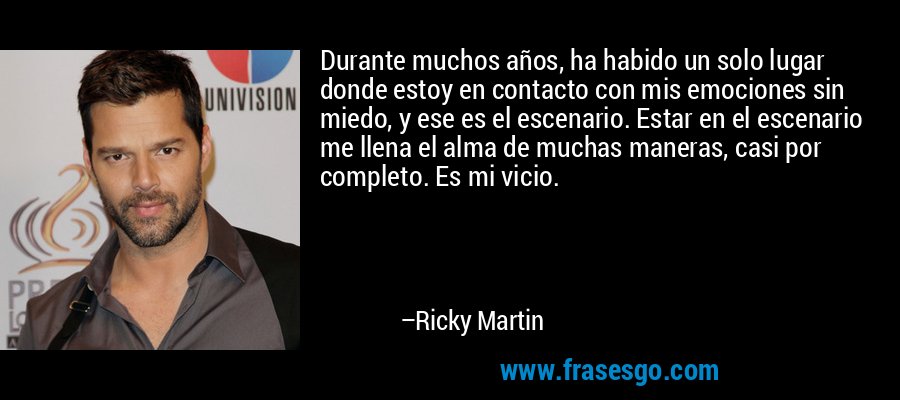 Durante muchos años, ha habido un solo lugar donde estoy en contacto con mis emociones sin miedo, y ese es el escenario. Estar en el escenario me llena el alma de muchas maneras, casi por completo. Es mi vicio. – Ricky Martin