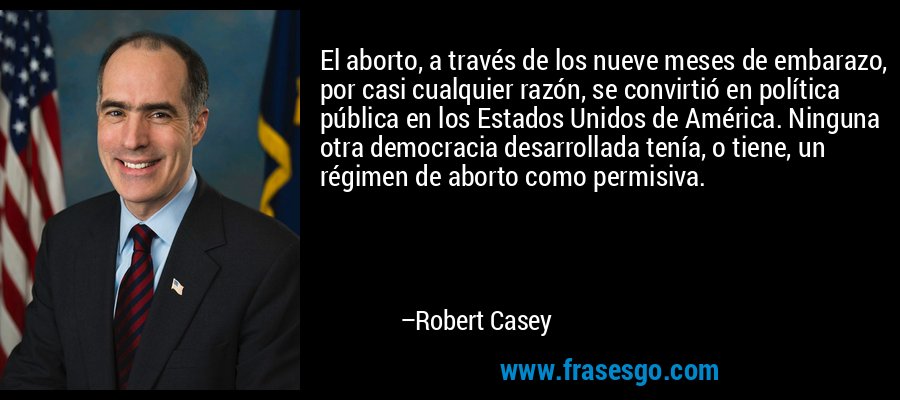 El aborto, a través de los nueve meses de embarazo, por casi cualquier razón, se convirtió en política pública en los Estados Unidos de América. Ninguna otra democracia desarrollada tenía, o tiene, un régimen de aborto como permisiva. – Robert Casey