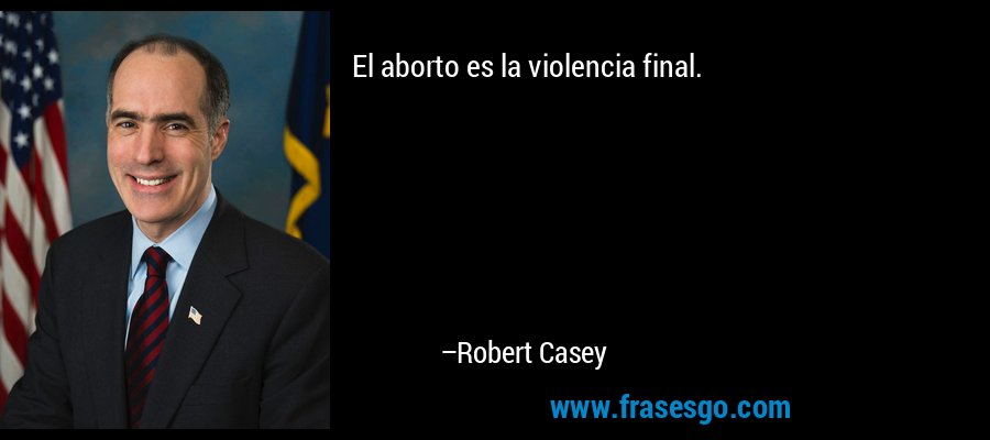 El aborto es la violencia final. – Robert Casey