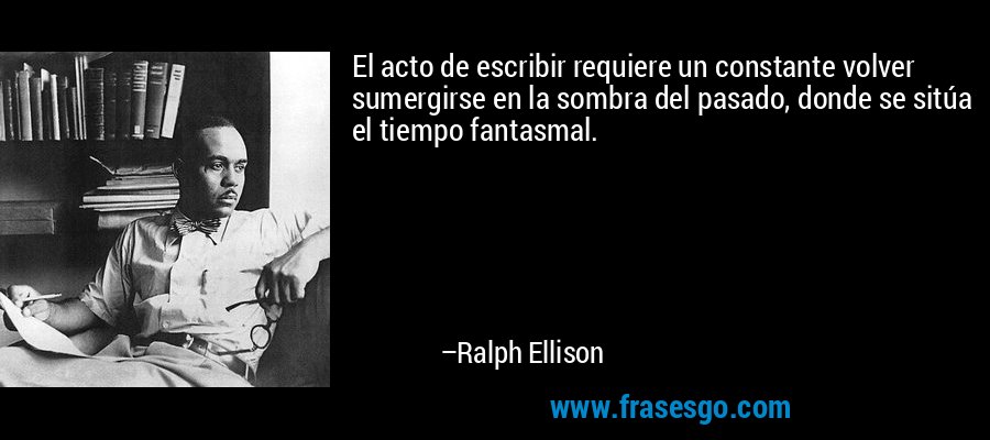 El acto de escribir requiere un constante volver sumergirse en la sombra del pasado, donde se sitúa el tiempo fantasmal. – Ralph Ellison