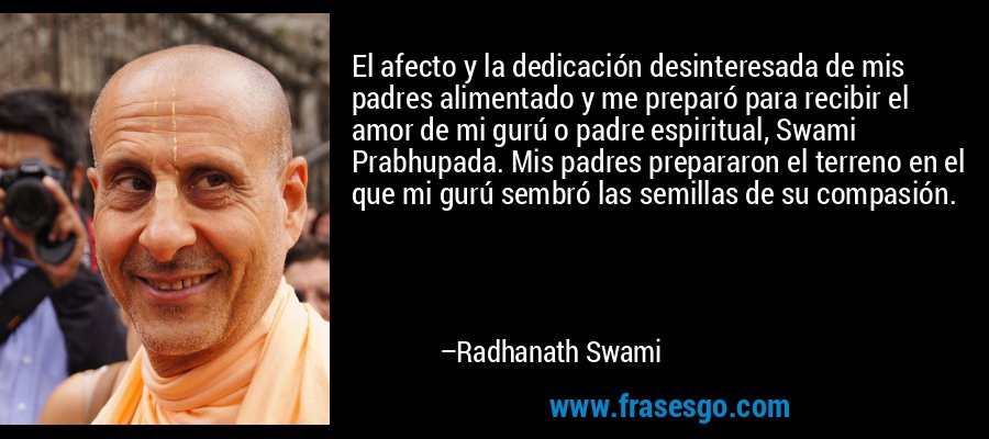 El afecto y la dedicación desinteresada de mis padres alimentado y me preparó para recibir el amor de mi gurú o padre espiritual, Swami Prabhupada. Mis padres prepararon el terreno en el que mi gurú sembró las semillas de su compasión. – Radhanath Swami