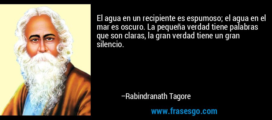 El agua en un recipiente es espumoso; el agua en el mar es oscuro. La pequeña verdad tiene palabras que son claras, la gran verdad tiene un gran silencio. – Rabindranath Tagore