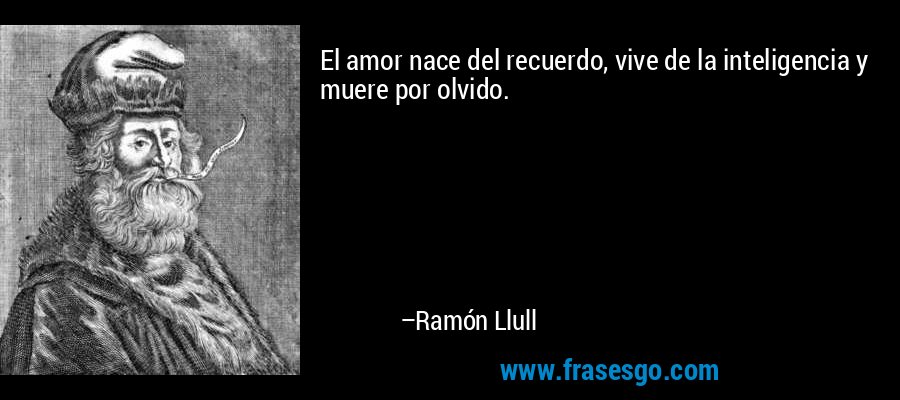 El amor nace del recuerdo, vive de la inteligencia y muere por olvido. – Ramón Llull