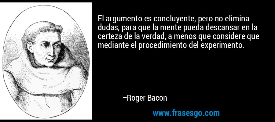 El argumento es concluyente, pero no elimina dudas, para que la mente pueda descansar en la certeza de la verdad, a menos que considere que mediante el procedimiento del experimento. – Roger Bacon