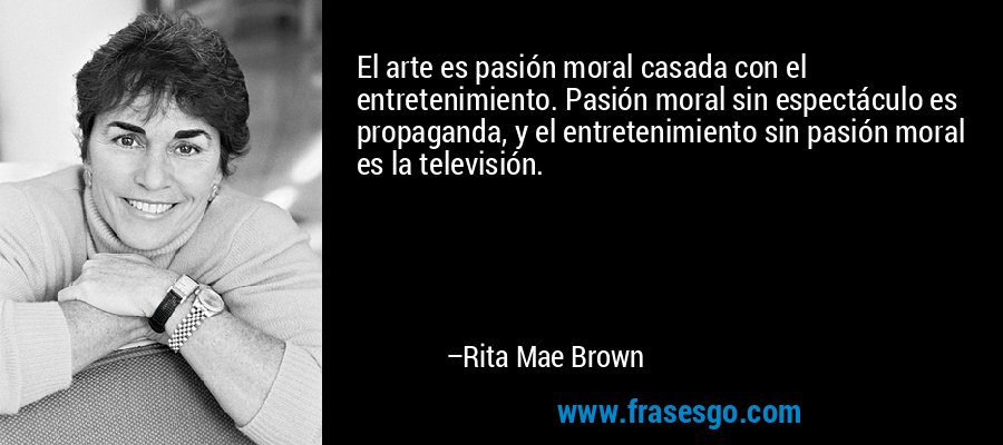 El arte es pasión moral casada con el entretenimiento. Pasión moral sin espectáculo es propaganda, y el entretenimiento sin pasión moral es la televisión. – Rita Mae Brown