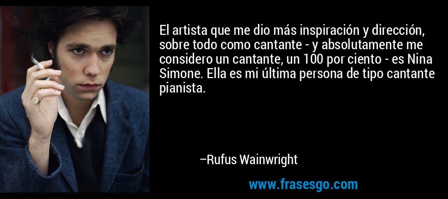 El artista que me dio más inspiración y dirección, sobre todo como cantante - y absolutamente me considero un cantante, un 100 por ciento - es Nina Simone. Ella es mi última persona de tipo cantante pianista. – Rufus Wainwright