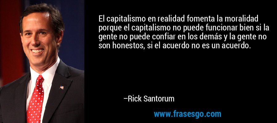 El capitalismo en realidad fomenta la moralidad porque el capitalismo no puede funcionar bien si la gente no puede confiar en los demás y la gente no son honestos, si el acuerdo no es un acuerdo. – Rick Santorum