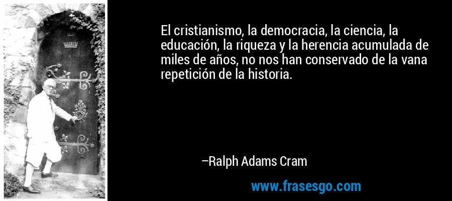 El cristianismo, la democracia, la ciencia, la educación, la riqueza y la herencia acumulada de miles de años, no nos han conservado de la vana repetición de la historia. – Ralph Adams Cram
