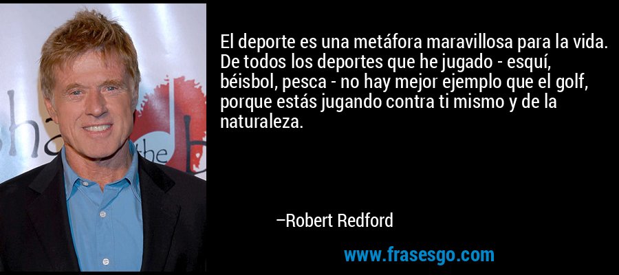 El deporte es una metáfora maravillosa para la vida. De todos los deportes que he jugado - esquí, béisbol, pesca - no hay mejor ejemplo que el golf, porque estás jugando contra ti mismo y de la naturaleza. – Robert Redford