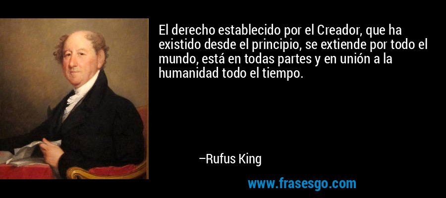 El derecho establecido por el Creador, que ha existido desde el principio, se extiende por todo el mundo, está en todas partes y en unión a la humanidad todo el tiempo. – Rufus King