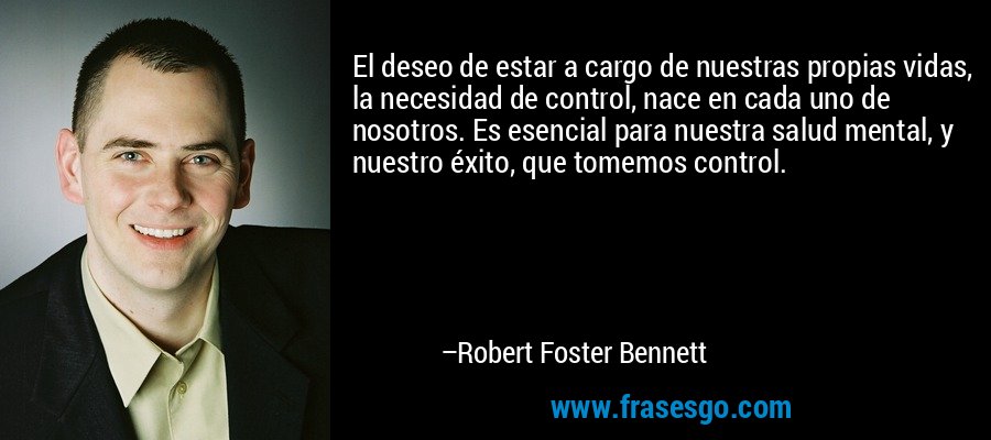 El deseo de estar a cargo de nuestras propias vidas, la necesidad de control, nace en cada uno de nosotros. Es esencial para nuestra salud mental, y nuestro éxito, que tomemos control. – Robert Foster Bennett