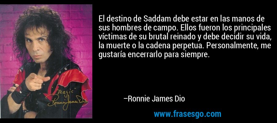El destino de Saddam debe estar en las manos de sus hombres de campo. Ellos fueron los principales víctimas de su brutal reinado y debe decidir su vida, la muerte o la cadena perpetua. Personalmente, me gustaría encerrarlo para siempre. – Ronnie James Dio