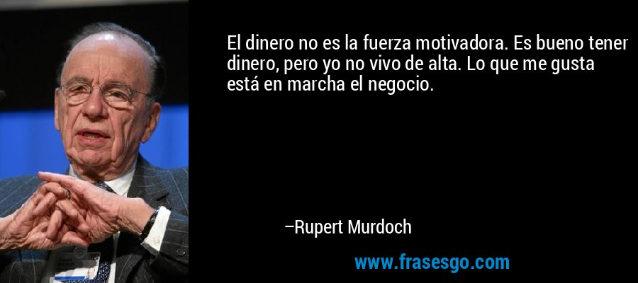 El dinero no es la fuerza motivadora. Es bueno tener dinero, pero yo no vivo de alta. Lo que me gusta está en marcha el negocio. – Rupert Murdoch