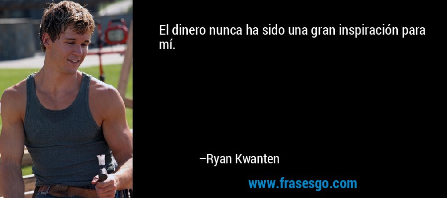 El dinero nunca ha sido una gran inspiración para mí. – Ryan Kwanten
