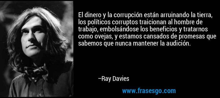 El dinero y la corrupción están arruinando la tierra, los políticos corruptos traicionan al hombre de trabajo, embolsándose los beneficios y tratarnos como ovejas, y estamos cansados ​​de promesas que sabemos que nunca mantener la audición. – Ray Davies