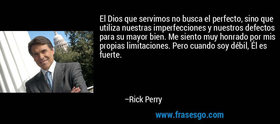 El Dios que servimos no busca el perfecto, sino que utiliza nuestras imperfecciones y nuestros defectos para su mayor bien. Me siento muy honrado por mis propias limitaciones. Pero cuando soy débil, Él es fuerte. – Rick Perry