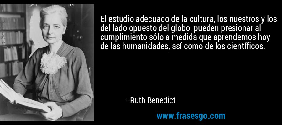 El estudio adecuado de la cultura, los nuestros y los del lado opuesto del globo, pueden presionar al cumplimiento sólo a medida que aprendemos hoy de las humanidades, así como de los científicos. – Ruth Benedict