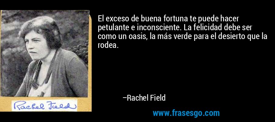 El exceso de buena fortuna te puede hacer petulante e inconsciente. La felicidad debe ser como un oasis, la más verde para el desierto que la rodea. – Rachel Field