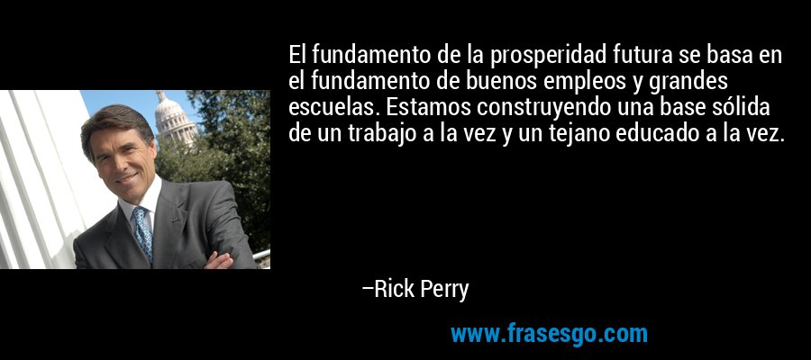 El fundamento de la prosperidad futura se basa en el fundamento de buenos empleos y grandes escuelas. Estamos construyendo una base sólida de un trabajo a la vez y un tejano educado a la vez. – Rick Perry