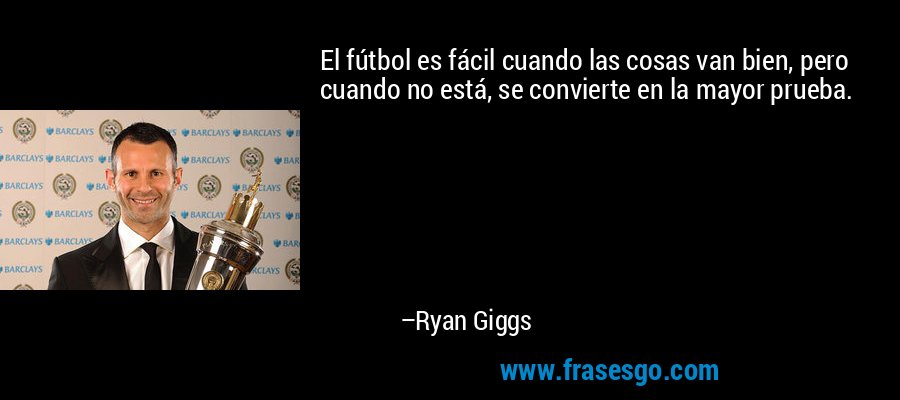 El fútbol es fácil cuando las cosas van bien, pero cuando no está, se convierte en la mayor prueba. – Ryan Giggs