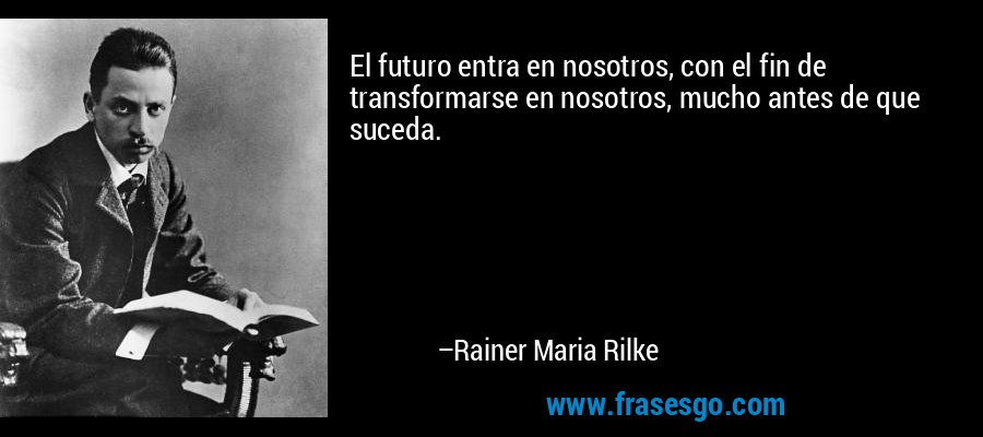 El futuro entra en nosotros, con el fin de transformarse en nosotros, mucho antes de que suceda. – Rainer Maria Rilke