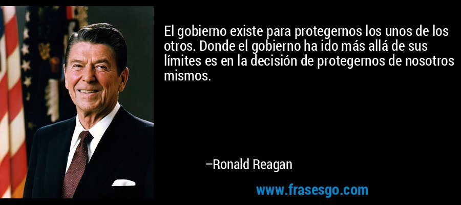 El gobierno existe para protegernos los unos de los otros. Donde el gobierno ha ido más allá de sus límites es en la decisión de protegernos de nosotros mismos. – Ronald Reagan