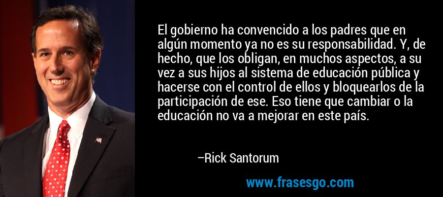 El gobierno ha convencido a los padres que en algún momento ya no es su responsabilidad. Y, de hecho, que los obligan, en muchos aspectos, a su vez a sus hijos al sistema de educación pública y hacerse con el control de ellos y bloquearlos de la participación de ese. Eso tiene que cambiar o la educación no va a mejorar en este país. – Rick Santorum