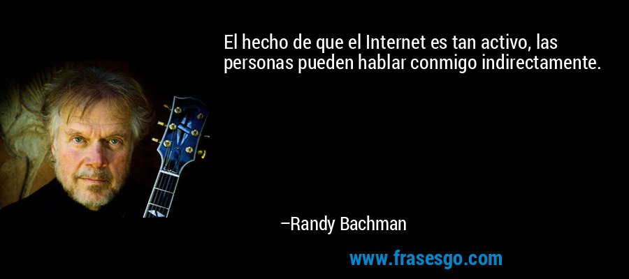 El hecho de que el Internet es tan activo, las personas pueden hablar conmigo indirectamente. – Randy Bachman