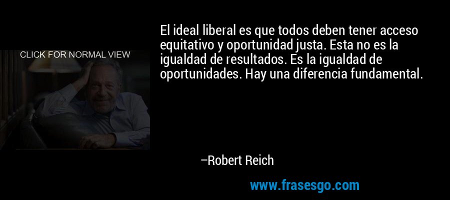 El ideal liberal es que todos deben tener acceso equitativo y oportunidad justa. Esta no es la igualdad de resultados. Es la igualdad de oportunidades. Hay una diferencia fundamental. – Robert Reich